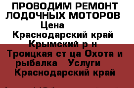 ПРОВОДИМ РЕМОНТ ЛОДОЧНЫХ МОТОРОВ › Цена ­ 100 - Краснодарский край, Крымский р-н, Троицкая ст-ца Охота и рыбалка » Услуги   . Краснодарский край